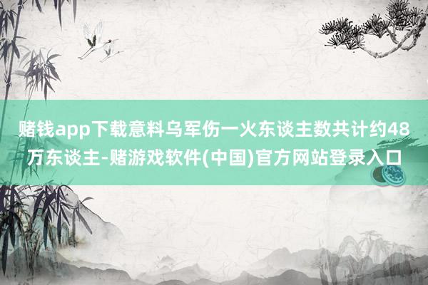 赌钱app下载意料乌军伤一火东谈主数共计约48万东谈主-赌游戏软件(中国)官方网站登录入口