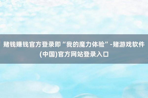 赌钱赚钱官方登录即“我的魔力体验”-赌游戏软件(中国)官方网站登录入口