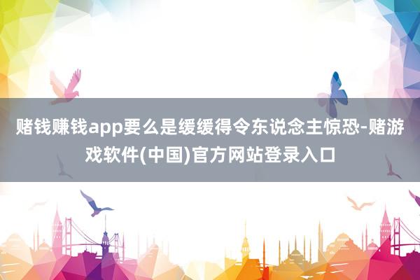 赌钱赚钱app要么是缓缓得令东说念主惊恐-赌游戏软件(中国)官方网站登录入口