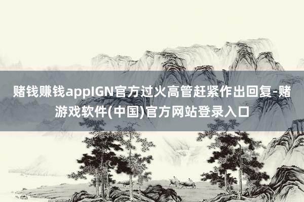 赌钱赚钱appIGN官方过火高管赶紧作出回复-赌游戏软件(中国)官方网站登录入口