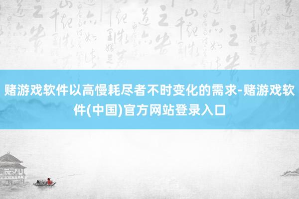 赌游戏软件以高慢耗尽者不时变化的需求-赌游戏软件(中国)官方网站登录入口