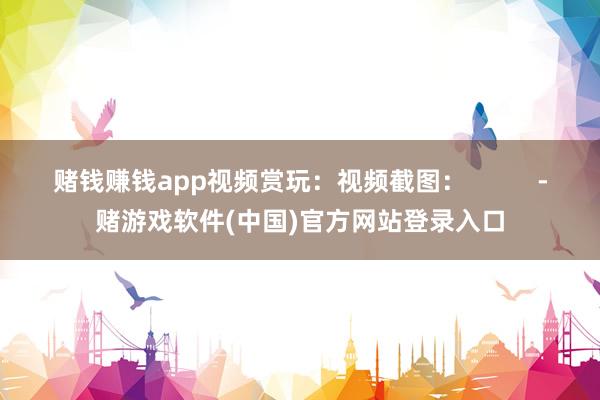 赌钱赚钱app视频赏玩：视频截图：          -赌游戏软件(中国)官方网站登录入口