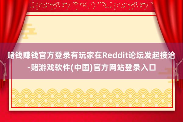 赌钱赚钱官方登录有玩家在Reddit论坛发起接洽-赌游戏软件(中国)官方网站登录入口