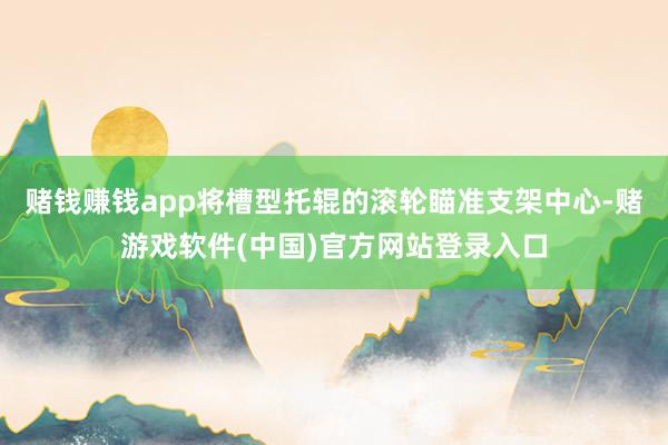 赌钱赚钱app将槽型托辊的滚轮瞄准支架中心-赌游戏软件(中国)官方网站登录入口