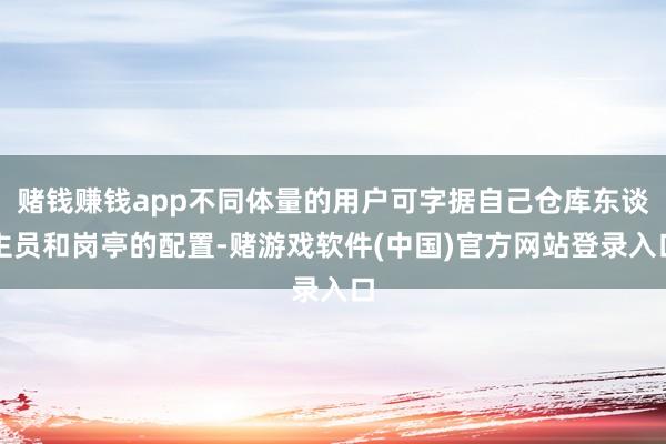 赌钱赚钱app不同体量的用户可字据自己仓库东谈主员和岗亭的配置-赌游戏软件(中国)官方网站登录入口