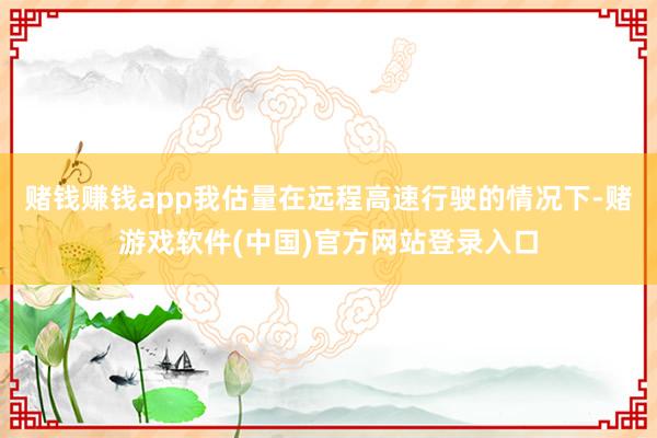 赌钱赚钱app我估量在远程高速行驶的情况下-赌游戏软件(中国)官方网站登录入口