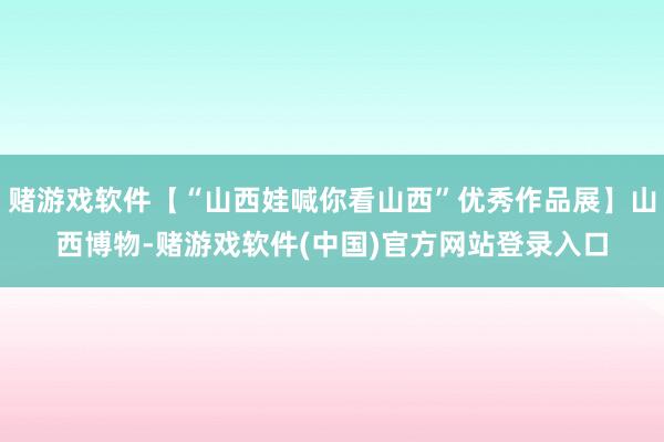 赌游戏软件【“山西娃喊你看山西”优秀作品展】山西博物-赌游戏软件(中国)官方网站登录入口