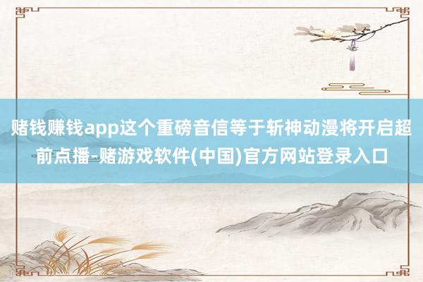 赌钱赚钱app这个重磅音信等于斩神动漫将开启超前点播-赌游戏软件(中国)官方网站登录入口