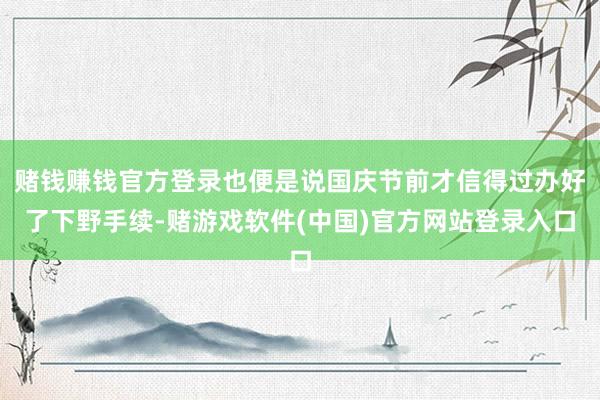 赌钱赚钱官方登录也便是说国庆节前才信得过办好了下野手续-赌游戏软件(中国)官方网站登录入口