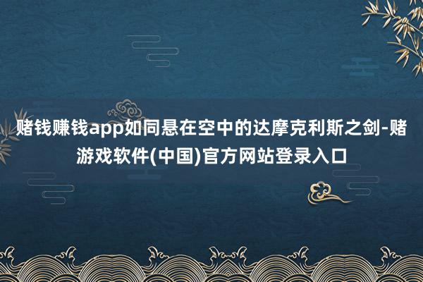 赌钱赚钱app如同悬在空中的达摩克利斯之剑-赌游戏软件(中国)官方网站登录入口