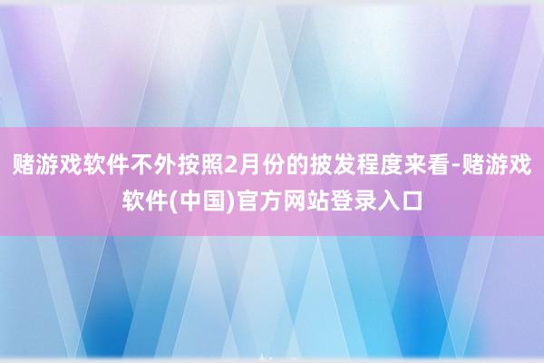 赌游戏软件不外按照2月份的披发程度来看-赌游戏软件(中国)官方网站登录入口