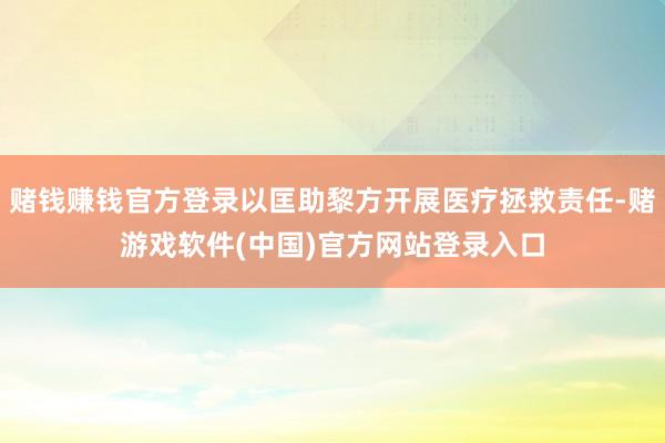 赌钱赚钱官方登录以匡助黎方开展医疗拯救责任-赌游戏软件(中国)官方网站登录入口