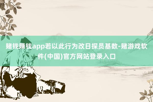 赌钱赚钱app若以此行为改日探员基数-赌游戏软件(中国)官方网站登录入口