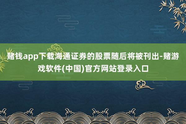 赌钱app下载海通证券的股票随后将被刊出-赌游戏软件(中国)官方网站登录入口