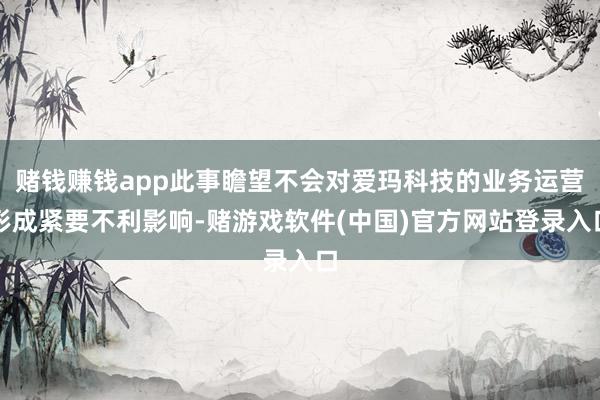 赌钱赚钱app此事瞻望不会对爱玛科技的业务运营形成紧要不利影响-赌游戏软件(中国)官方网站登录入口