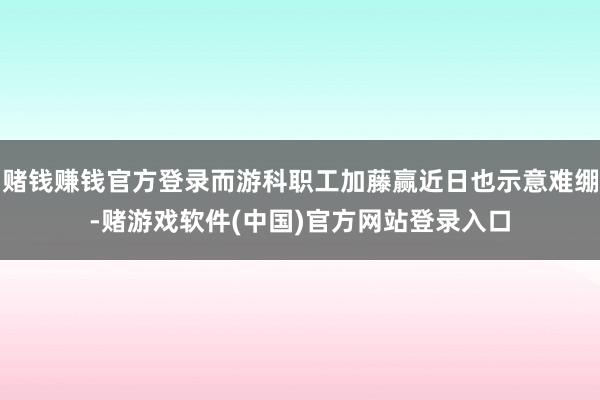 赌钱赚钱官方登录而游科职工加藤赢近日也示意难绷-赌游戏软件(中国)官方网站登录入口