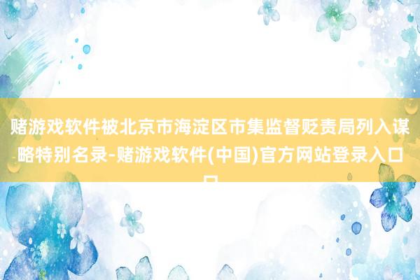 赌游戏软件被北京市海淀区市集监督贬责局列入谋略特别名录-赌游戏软件(中国)官方网站登录入口