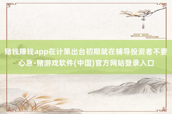 赌钱赚钱app在计策出台初期就在辅导投资者不要心急-赌游戏软件(中国)官方网站登录入口