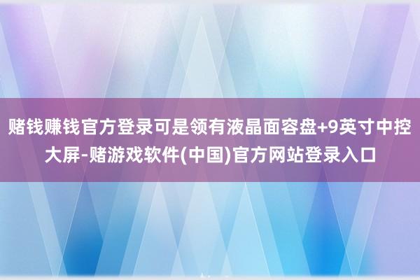 赌钱赚钱官方登录可是领有液晶面容盘+9英寸中控大屏-赌游戏软件(中国)官方网站登录入口