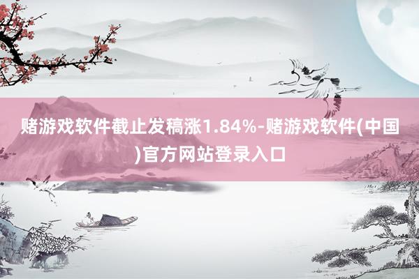 赌游戏软件截止发稿涨1.84%-赌游戏软件(中国)官方网站登录入口