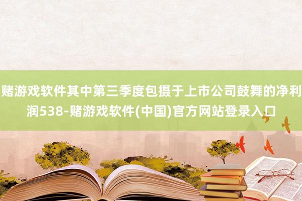 赌游戏软件其中第三季度包摄于上市公司鼓舞的净利润538-赌游戏软件(中国)官方网站登录入口