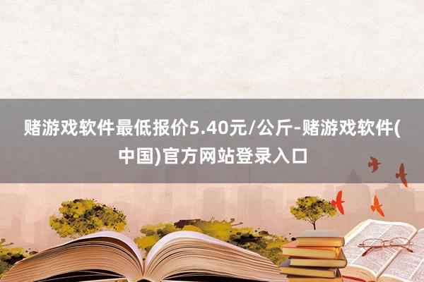 赌游戏软件最低报价5.40元/公斤-赌游戏软件(中国)官方网站登录入口