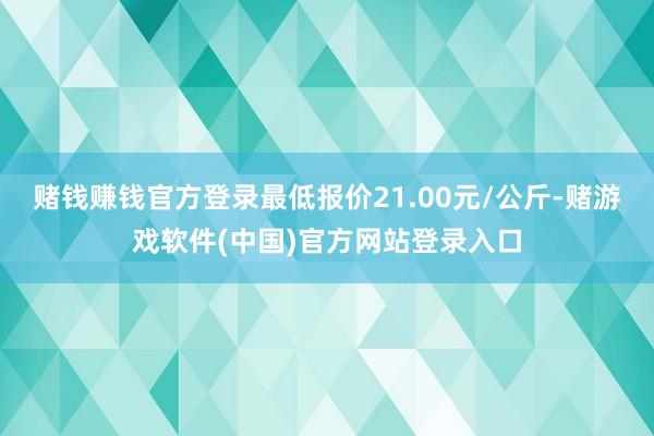 赌钱赚钱官方登录最低报价21.00元/公斤-赌游戏软件(中国)官方网站登录入口