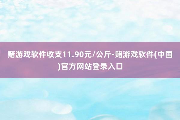 赌游戏软件收支11.90元/公斤-赌游戏软件(中国)官方网站登录入口