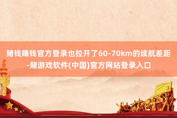 赌钱赚钱官方登录也拉开了60-70km的续航差距-赌游戏软件(中国)官方网站登录入口