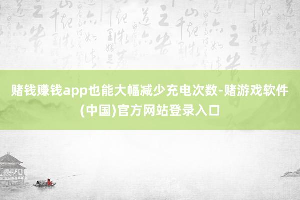 赌钱赚钱app也能大幅减少充电次数-赌游戏软件(中国)官方网站登录入口