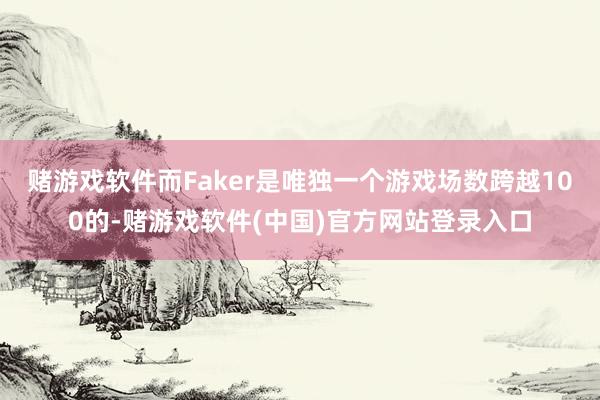 赌游戏软件而Faker是唯独一个游戏场数跨越100的-赌游戏软件(中国)官方网站登录入口