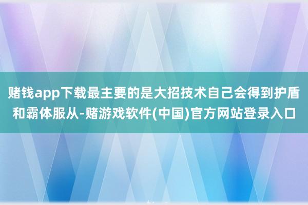 赌钱app下载最主要的是大招技术自己会得到护盾和霸体服从-赌游戏软件(中国)官方网站登录入口