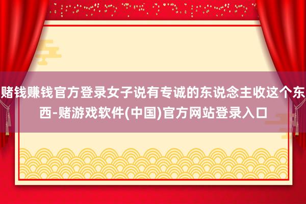 赌钱赚钱官方登录女子说有专诚的东说念主收这个东西-赌游戏软件(中国)官方网站登录入口