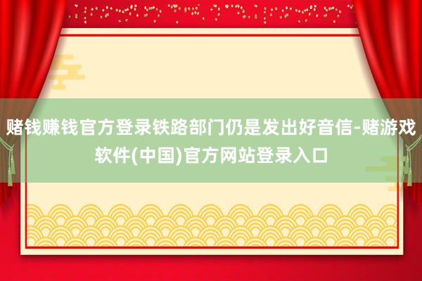 赌钱赚钱官方登录铁路部门仍是发出好音信-赌游戏软件(中国)官方网站登录入口