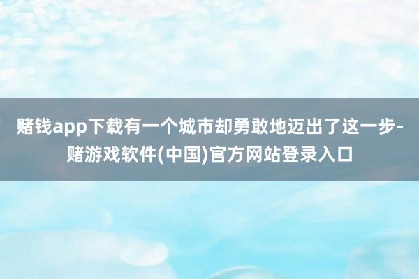 赌钱app下载有一个城市却勇敢地迈出了这一步-赌游戏软件(中国)官方网站登录入口