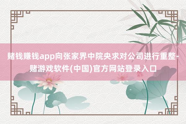 赌钱赚钱app向张家界中院央求对公司进行重整-赌游戏软件(中国)官方网站登录入口