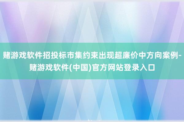 赌游戏软件招投标市集约束出现超廉价中方向案例-赌游戏软件(中国)官方网站登录入口