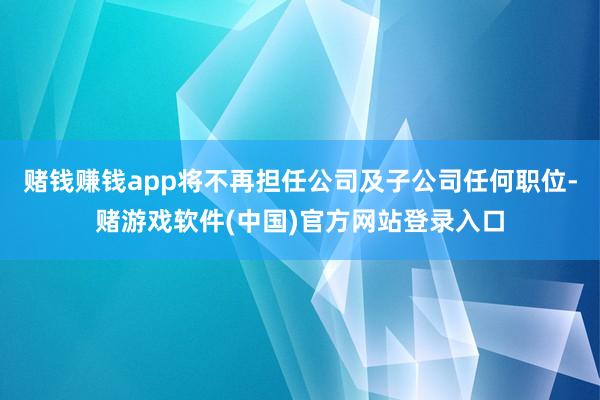 赌钱赚钱app将不再担任公司及子公司任何职位-赌游戏软件(中国)官方网站登录入口