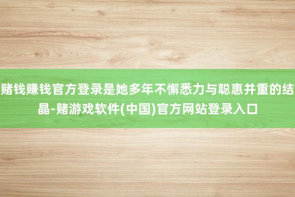 赌钱赚钱官方登录是她多年不懈悉力与聪惠并重的结晶-赌游戏软件(中国)官方网站登录入口