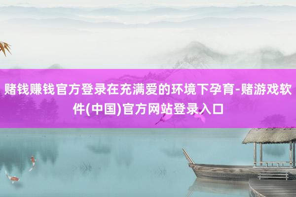 赌钱赚钱官方登录在充满爱的环境下孕育-赌游戏软件(中国)官方网站登录入口