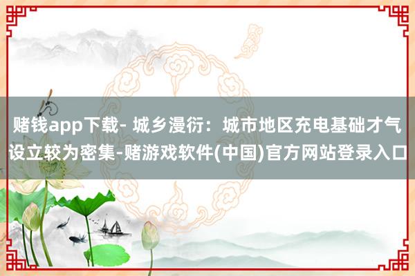 赌钱app下载- 城乡漫衍：城市地区充电基础才气设立较为密集-赌游戏软件(中国)官方网站登录入口