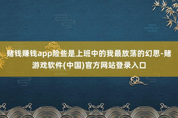 赌钱赚钱app险些是上班中的我最放荡的幻思-赌游戏软件(中国)官方网站登录入口