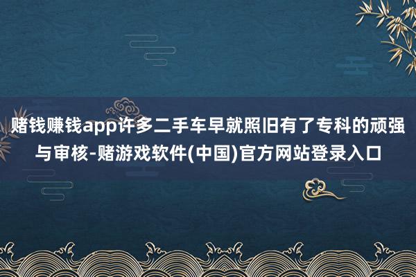 赌钱赚钱app许多二手车早就照旧有了专科的顽强与审核-赌游戏软件(中国)官方网站登录入口