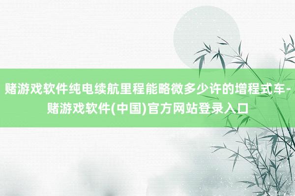 赌游戏软件纯电续航里程能略微多少许的增程式车-赌游戏软件(中国)官方网站登录入口