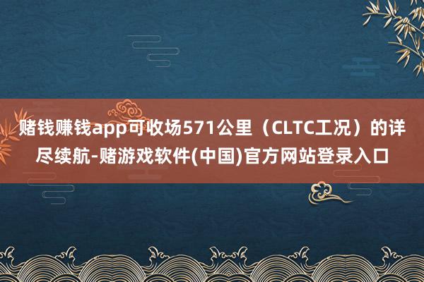 赌钱赚钱app可收场571公里（CLTC工况）的详尽续航-赌游戏软件(中国)官方网站登录入口