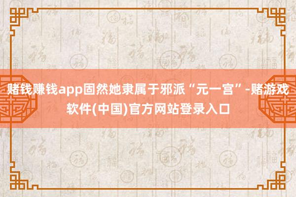 赌钱赚钱app固然她隶属于邪派“元一宫”-赌游戏软件(中国)官方网站登录入口