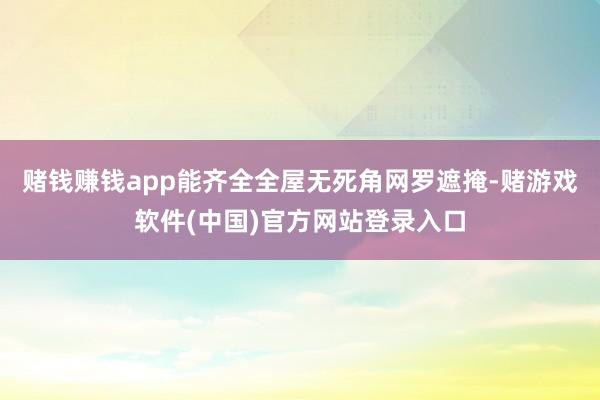 赌钱赚钱app能齐全全屋无死角网罗遮掩-赌游戏软件(中国)官方网站登录入口