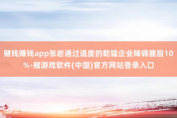 赌钱赚钱app张岩通过适度的乾韫企业障碍握股10%-赌游戏软件(中国)官方网站登录入口