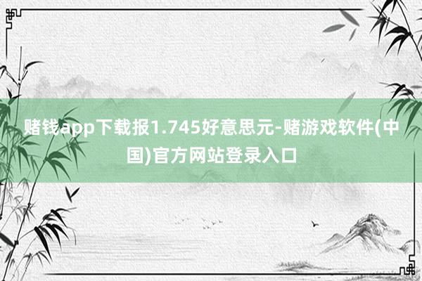 赌钱app下载报1.745好意思元-赌游戏软件(中国)官方网站登录入口