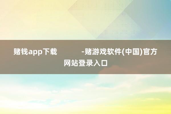 赌钱app下载            -赌游戏软件(中国)官方网站登录入口